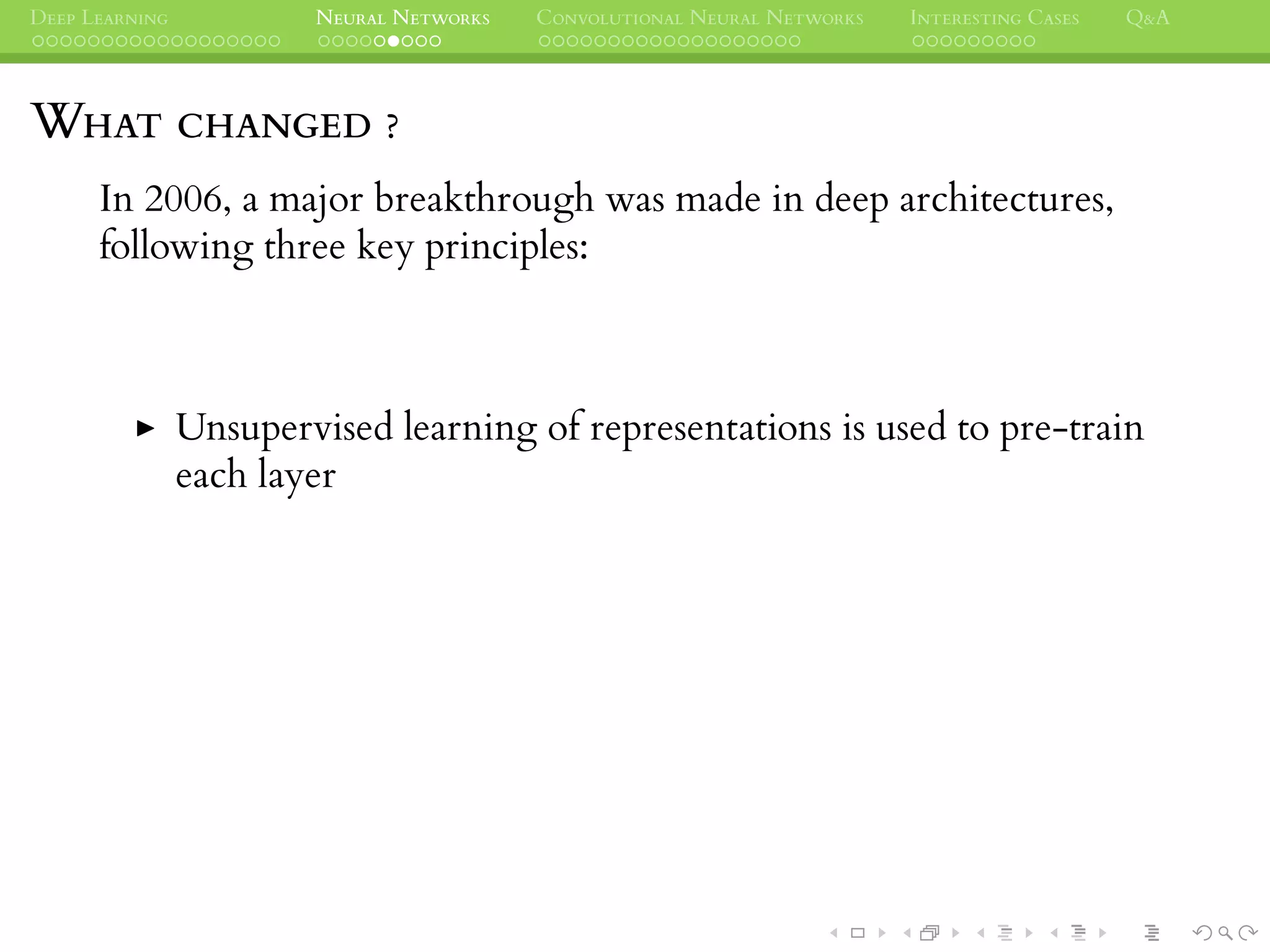 DEEP LEARNING NEURAL NETWORKS CONVOLUTIONAL NEURAL NETWORKS INTERESTING CASES Q&A
WHAT CHANGED ?
In 2006, a major breakthrough was made in deep architectures,
following three key principles:
Unsupervised learning of representations is used to pre-train
each layer
 