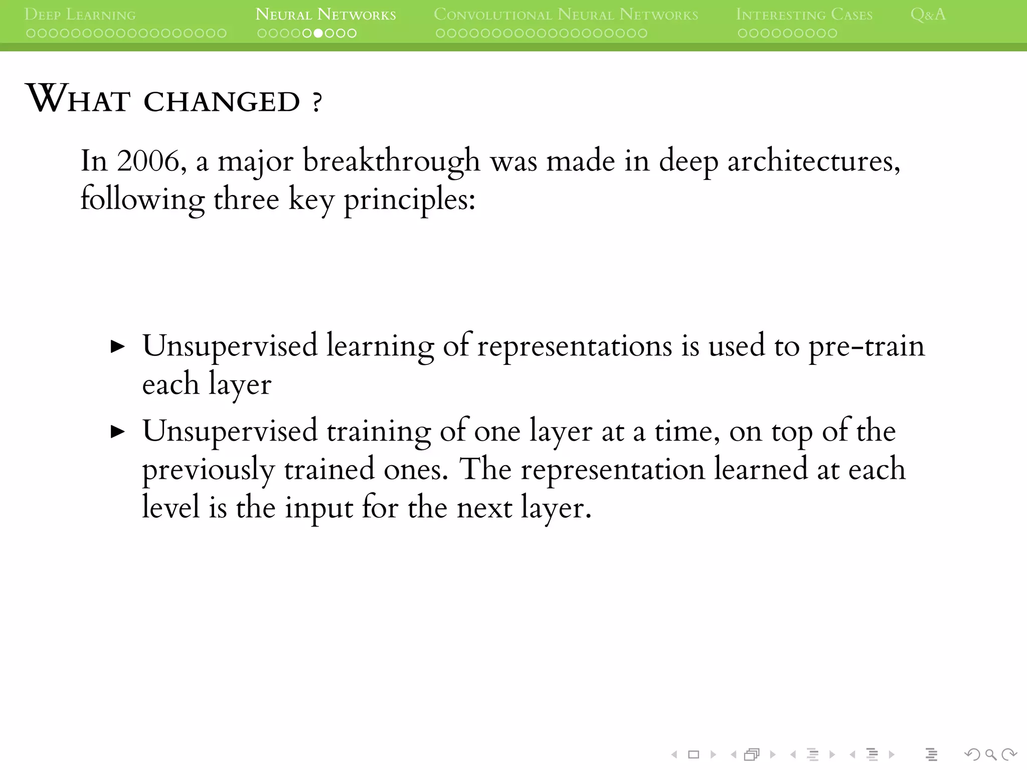 DEEP LEARNING NEURAL NETWORKS CONVOLUTIONAL NEURAL NETWORKS INTERESTING CASES Q&A
WHAT CHANGED ?
In 2006, a major breakthrough was made in deep architectures,
following three key principles:
Unsupervised learning of representations is used to pre-train
each layer
Unsupervised training of one layer at a time, on top of the
previously trained ones. The representation learned at each
level is the input for the next layer.
 
