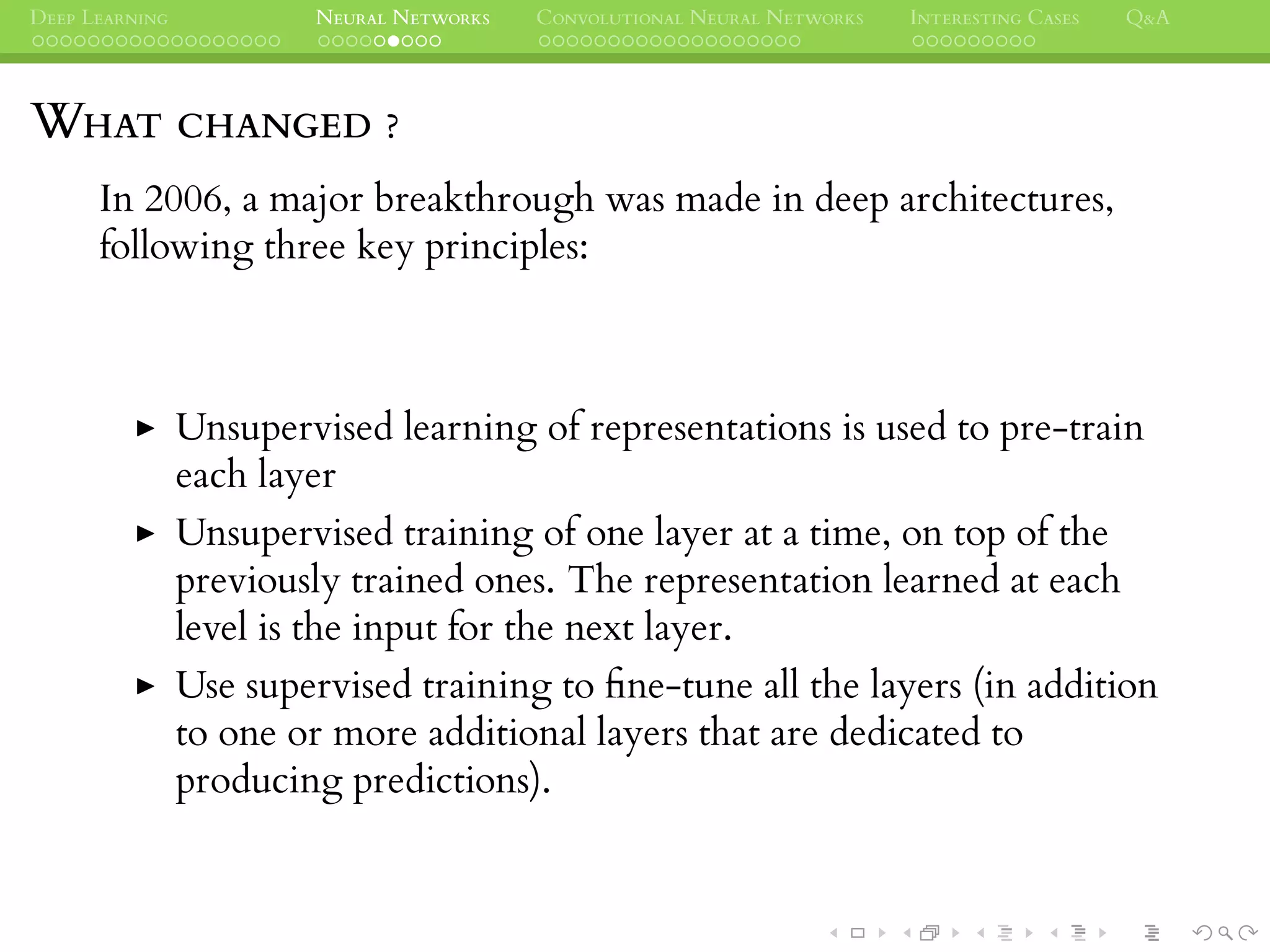 DEEP LEARNING NEURAL NETWORKS CONVOLUTIONAL NEURAL NETWORKS INTERESTING CASES Q&A
WHAT CHANGED ?
In 2006, a major breakthrough was made in deep architectures,
following three key principles:
Unsupervised learning of representations is used to pre-train
each layer
Unsupervised training of one layer at a time, on top of the
previously trained ones. The representation learned at each
level is the input for the next layer.
Use supervised training to ﬁne-tune all the layers (in addition
to one or more additional layers that are dedicated to
producing predictions).
 