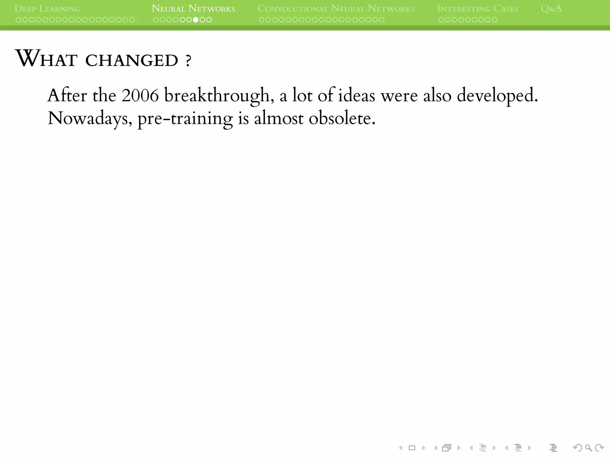 DEEP LEARNING NEURAL NETWORKS CONVOLUTIONAL NEURAL NETWORKS INTERESTING CASES Q&A
WHAT CHANGED ?
After the 2006 breakthrough, a lot of ideas were also developed.
Nowadays, pre-training is almost obsolete.
 