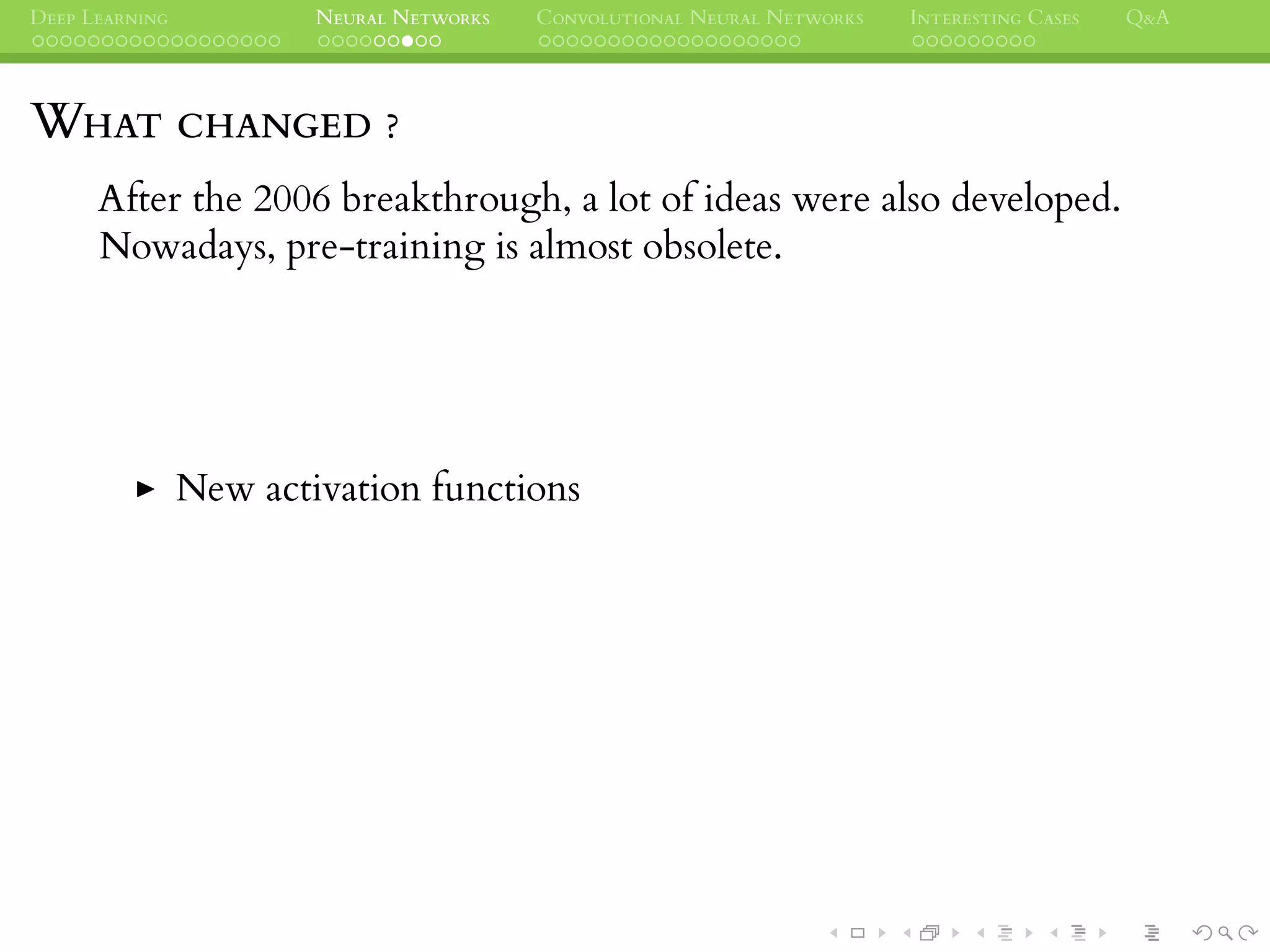 DEEP LEARNING NEURAL NETWORKS CONVOLUTIONAL NEURAL NETWORKS INTERESTING CASES Q&A
WHAT CHANGED ?
After the 2006 breakthrough, a lot of ideas were also developed.
Nowadays, pre-training is almost obsolete.
New activation functions
 