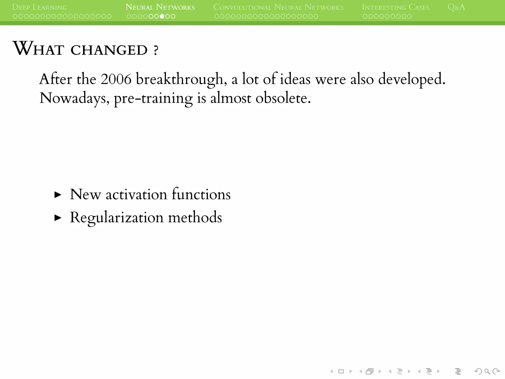 DEEP LEARNING NEURAL NETWORKS CONVOLUTIONAL NEURAL NETWORKS INTERESTING CASES Q&A
WHAT CHANGED ?
After the 2006 breakthrough, a lot of ideas were also developed.
Nowadays, pre-training is almost obsolete.
New activation functions
Regularization methods
 