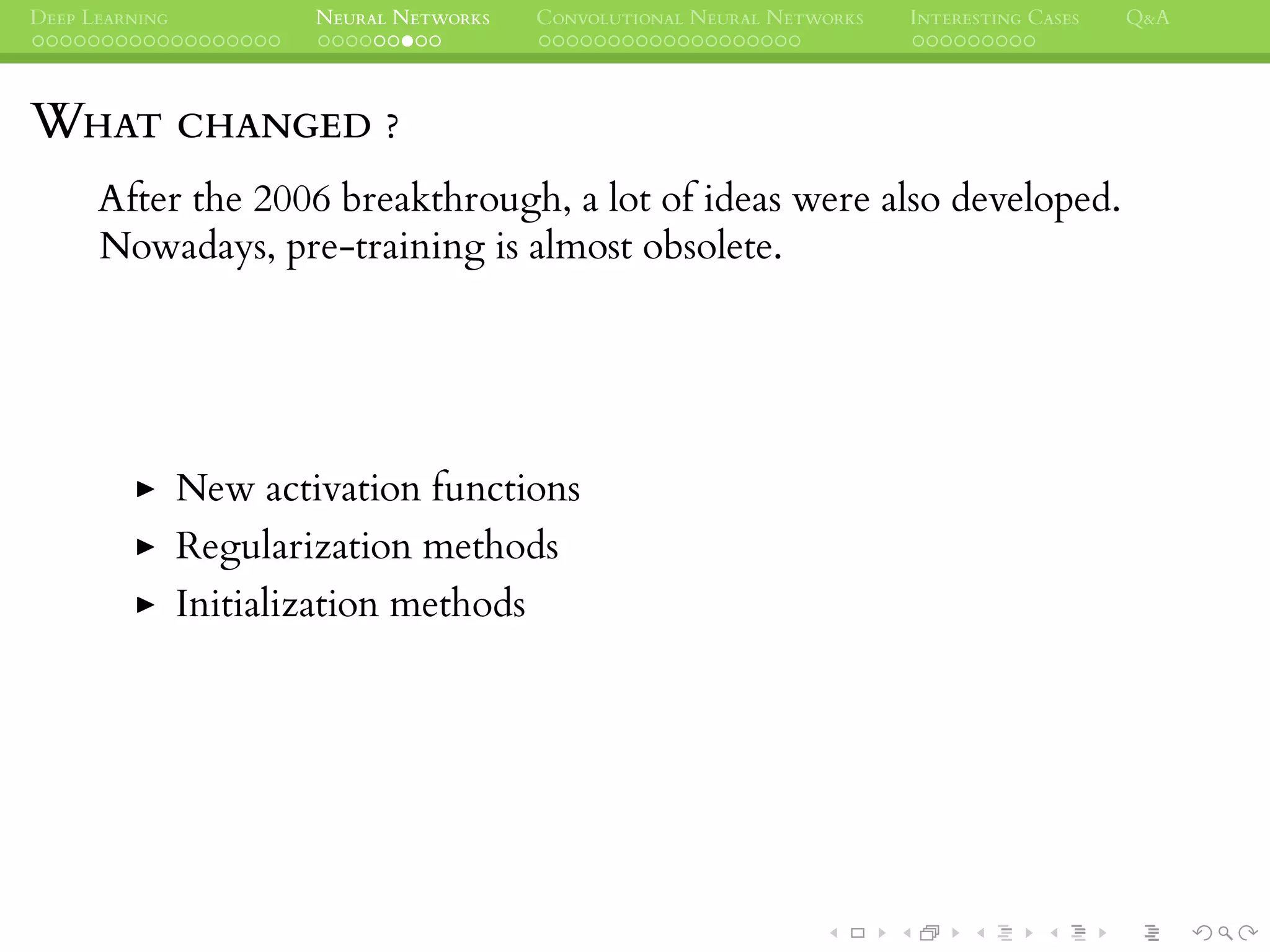 DEEP LEARNING NEURAL NETWORKS CONVOLUTIONAL NEURAL NETWORKS INTERESTING CASES Q&A
WHAT CHANGED ?
After the 2006 breakthrough, a lot of ideas were also developed.
Nowadays, pre-training is almost obsolete.
New activation functions
Regularization methods
Initialization methods
 