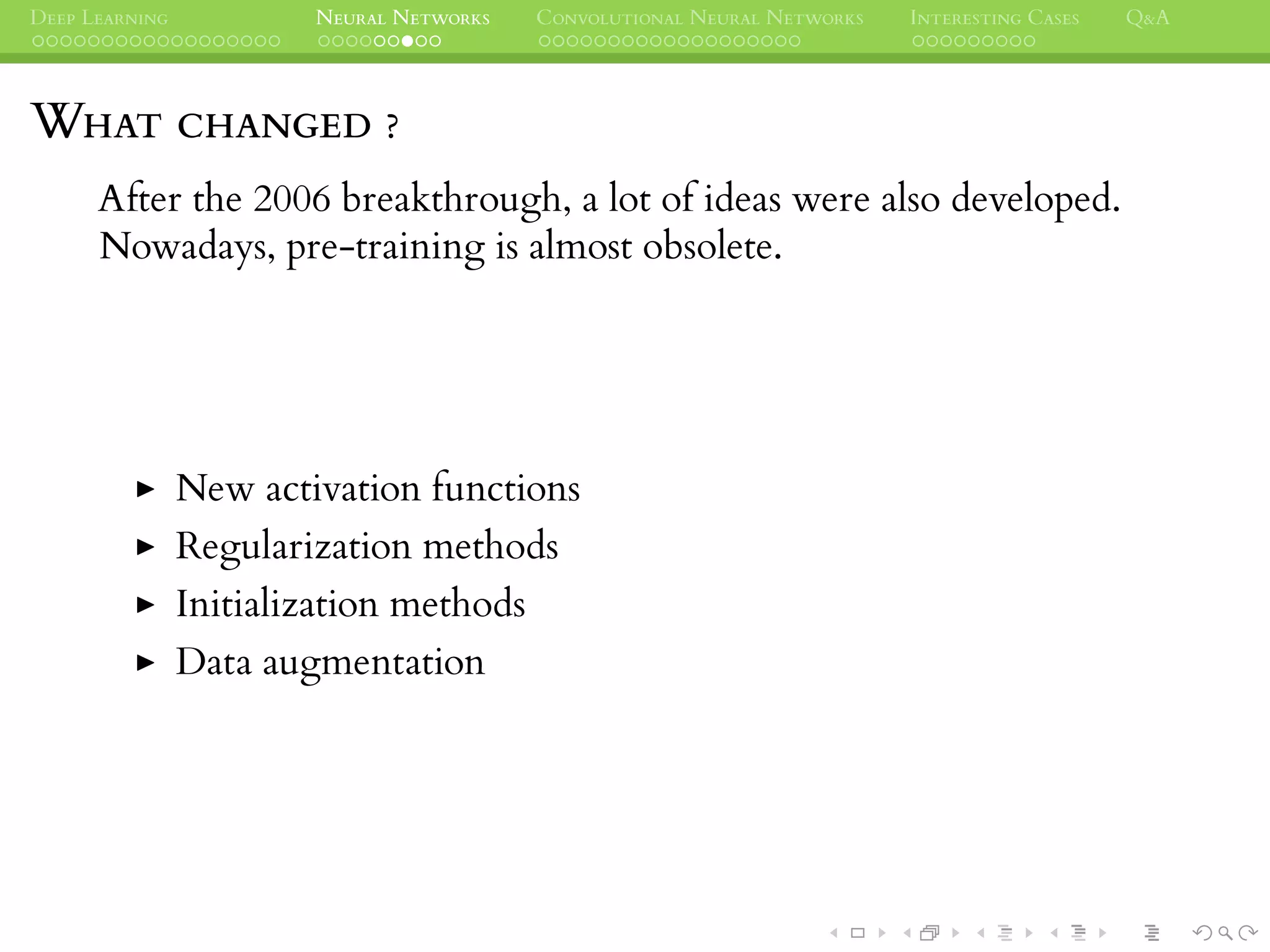DEEP LEARNING NEURAL NETWORKS CONVOLUTIONAL NEURAL NETWORKS INTERESTING CASES Q&A
WHAT CHANGED ?
After the 2006 breakthrough, a lot of ideas were also developed.
Nowadays, pre-training is almost obsolete.
New activation functions
Regularization methods
Initialization methods
Data augmentation
 