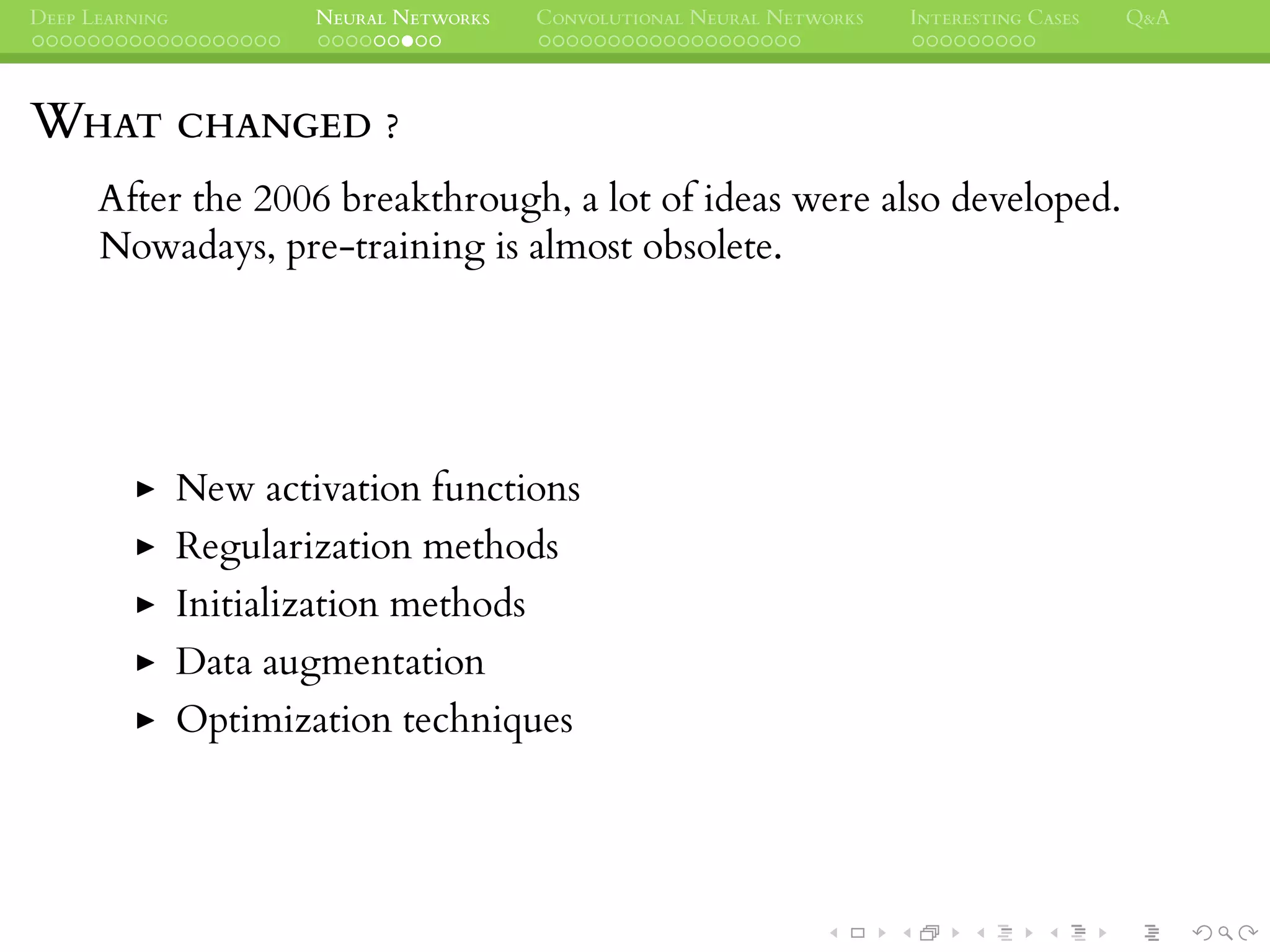 DEEP LEARNING NEURAL NETWORKS CONVOLUTIONAL NEURAL NETWORKS INTERESTING CASES Q&A
WHAT CHANGED ?
After the 2006 breakthrough, a lot of ideas were also developed.
Nowadays, pre-training is almost obsolete.
New activation functions
Regularization methods
Initialization methods
Data augmentation
Optimization techniques
 
