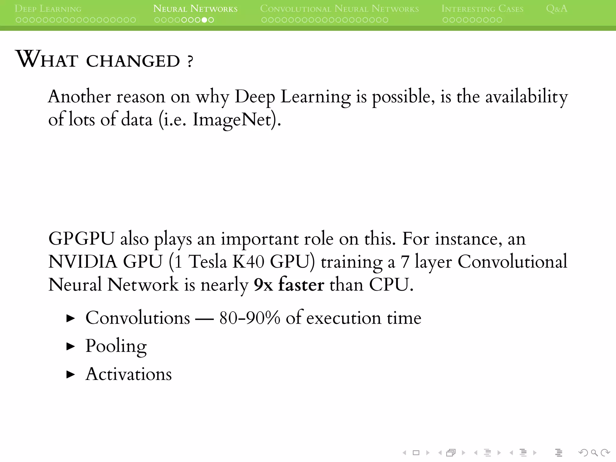 DEEP LEARNING NEURAL NETWORKS CONVOLUTIONAL NEURAL NETWORKS INTERESTING CASES Q&A
WHAT CHANGED ?
Another reason on why Deep Learning is possible, is the availability
of lots of data (i.e. ImageNet).
GPGPU also plays an important role on this. For instance, an
NVIDIA GPU (1 Tesla K40 GPU) training a 7 layer Convolutional
Neural Network is nearly 9x faster than CPU.
Convolutions — 80-90% of execution time
Pooling
Activations
 