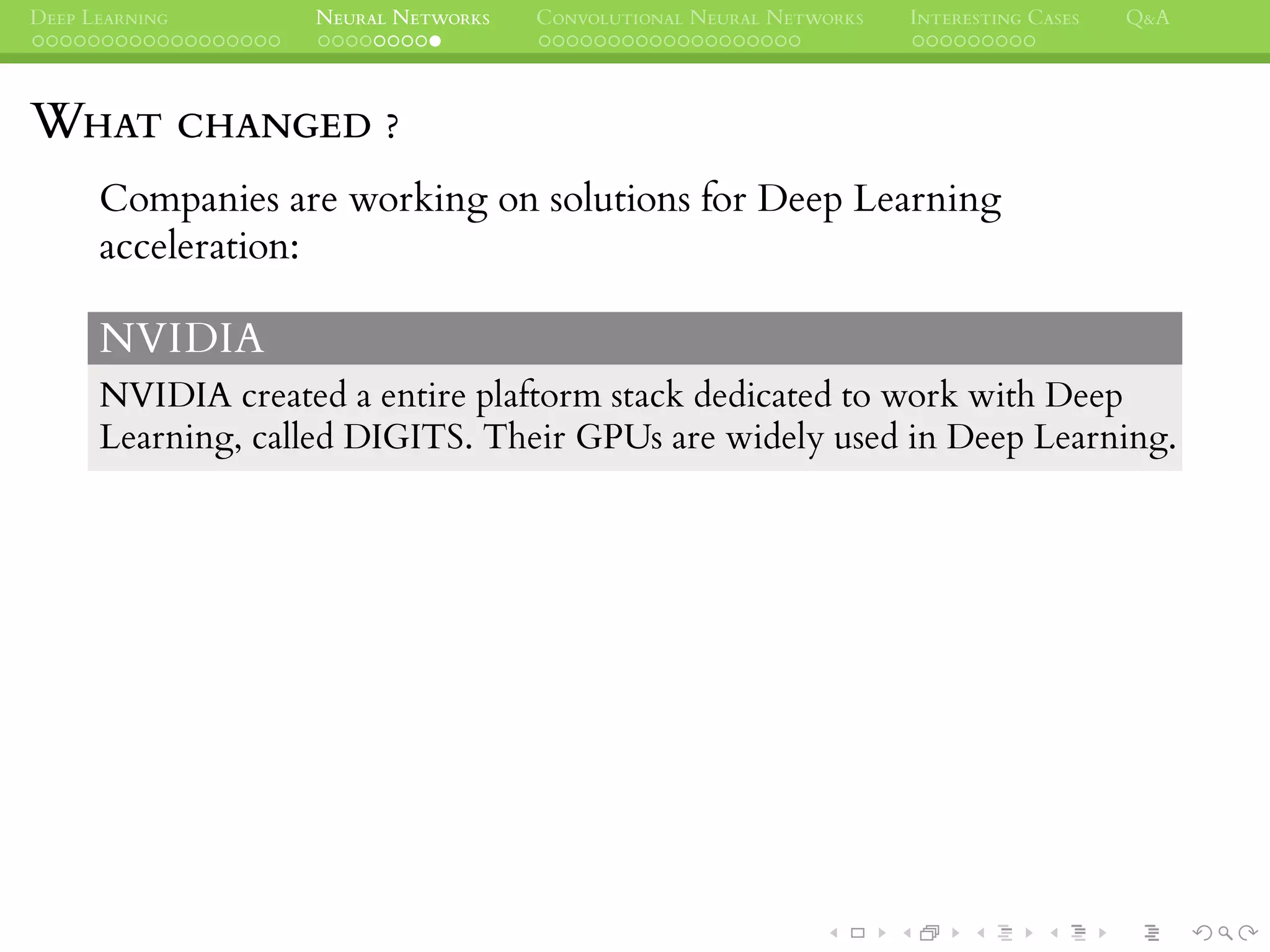DEEP LEARNING NEURAL NETWORKS CONVOLUTIONAL NEURAL NETWORKS INTERESTING CASES Q&A
WHAT CHANGED ?
Companies are working on solutions for Deep Learning
acceleration:
NVIDIA
NVIDIA created a entire plaftorm stack dedicated to work with Deep
Learning, called DIGITS. Their GPUs are widely used in Deep Learning.
 