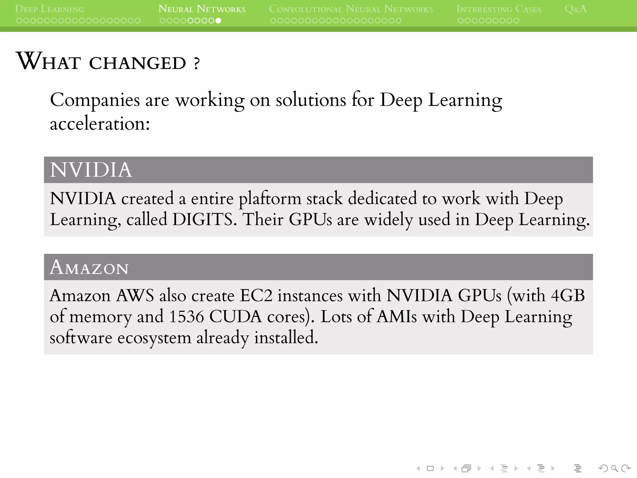 DEEP LEARNING NEURAL NETWORKS CONVOLUTIONAL NEURAL NETWORKS INTERESTING CASES Q&A
WHAT CHANGED ?
Companies are working on solutions for Deep Learning
acceleration:
NVIDIA
NVIDIA created a entire plaftorm stack dedicated to work with Deep
Learning, called DIGITS. Their GPUs are widely used in Deep Learning.
AMAZON
Amazon AWS also create EC2 instances with NVIDIA GPUs (with 4GB
of memory and 1536 CUDA cores). Lots of AMIs with Deep Learning
software ecosystem already installed.
 