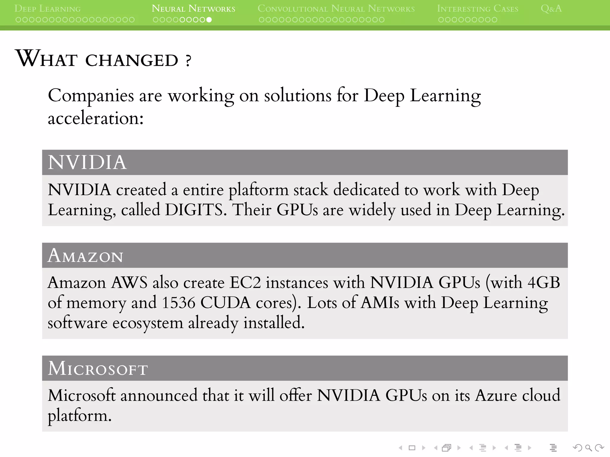 DEEP LEARNING NEURAL NETWORKS CONVOLUTIONAL NEURAL NETWORKS INTERESTING CASES Q&A
WHAT CHANGED ?
Companies are working on solutions for Deep Learning
acceleration:
NVIDIA
NVIDIA created a entire plaftorm stack dedicated to work with Deep
Learning, called DIGITS. Their GPUs are widely used in Deep Learning.
AMAZON
Amazon AWS also create EC2 instances with NVIDIA GPUs (with 4GB
of memory and 1536 CUDA cores). Lots of AMIs with Deep Learning
software ecosystem already installed.
MICROSOFT
Microsoft announced that it will offer NVIDIA GPUs on its Azure cloud
platform.
 