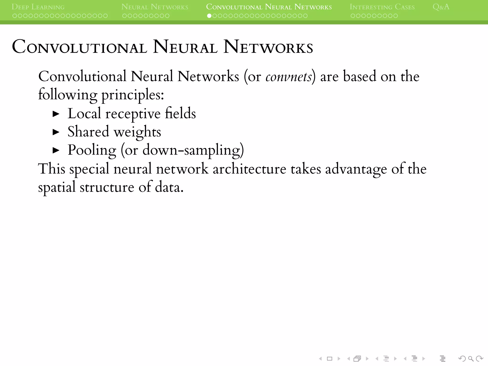 DEEP LEARNING NEURAL NETWORKS CONVOLUTIONAL NEURAL NETWORKS INTERESTING CASES Q&A
CONVOLUTIONAL NEURAL NETWORKS
Convolutional Neural Networks (or convnets) are based on the
following principles:
Local receptive ﬁelds
Shared weights
Pooling (or down-sampling)
This special neural network architecture takes advantage of the
spatial structure of data.
 