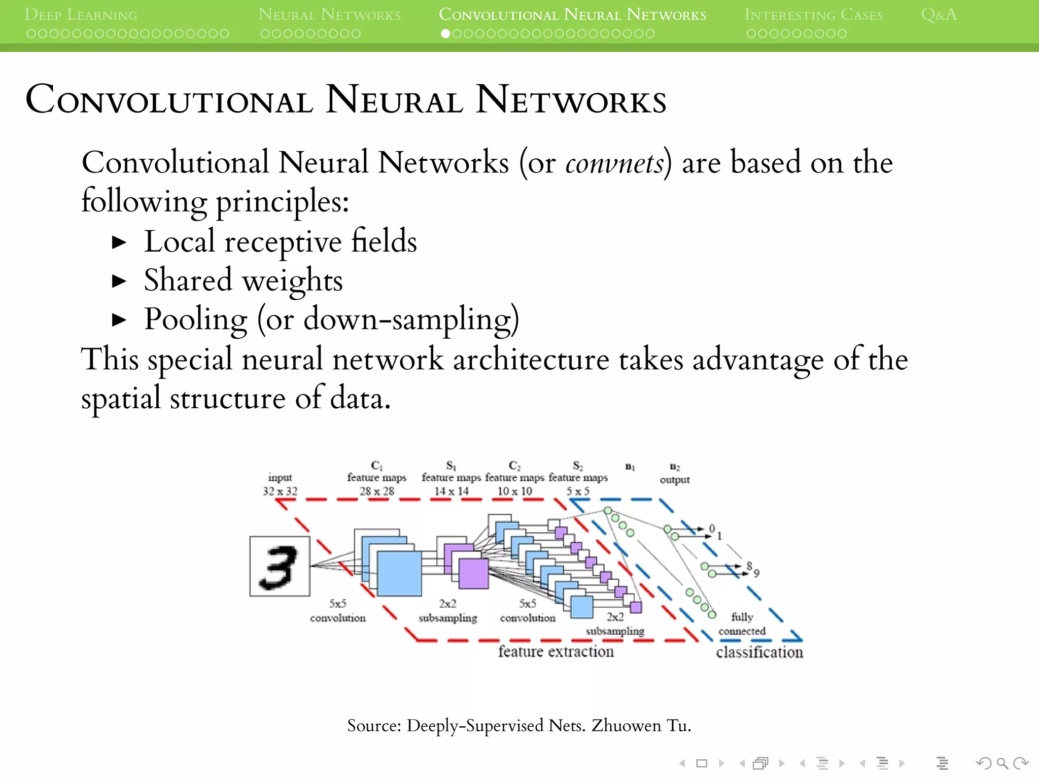 DEEP LEARNING NEURAL NETWORKS CONVOLUTIONAL NEURAL NETWORKS INTERESTING CASES Q&A
CONVOLUTIONAL NEURAL NETWORKS
Convolutional Neural Networks (or convnets) are based on the
following principles:
Local receptive ﬁelds
Shared weights
Pooling (or down-sampling)
This special neural network architecture takes advantage of the
spatial structure of data.
Source: Deeply-Supervised Nets. Zhuowen Tu.
 