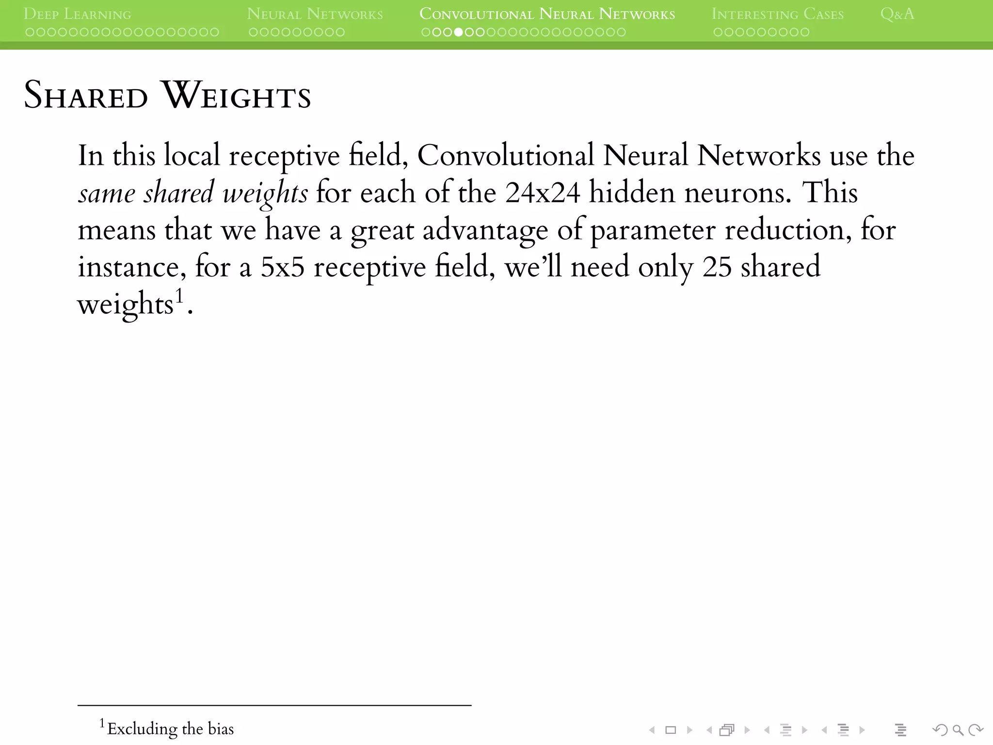 DEEP LEARNING NEURAL NETWORKS CONVOLUTIONAL NEURAL NETWORKS INTERESTING CASES Q&A
SHARED WEIGHTS
In this local receptive ﬁeld, Convolutional Neural Networks use the
same shared weights for each of the 24x24 hidden neurons. This
means that we have a great advantage of parameter reduction, for
instance, for a 5x5 receptive ﬁeld, we’ll need only 25 shared
weights1.
1
Excluding the bias
 