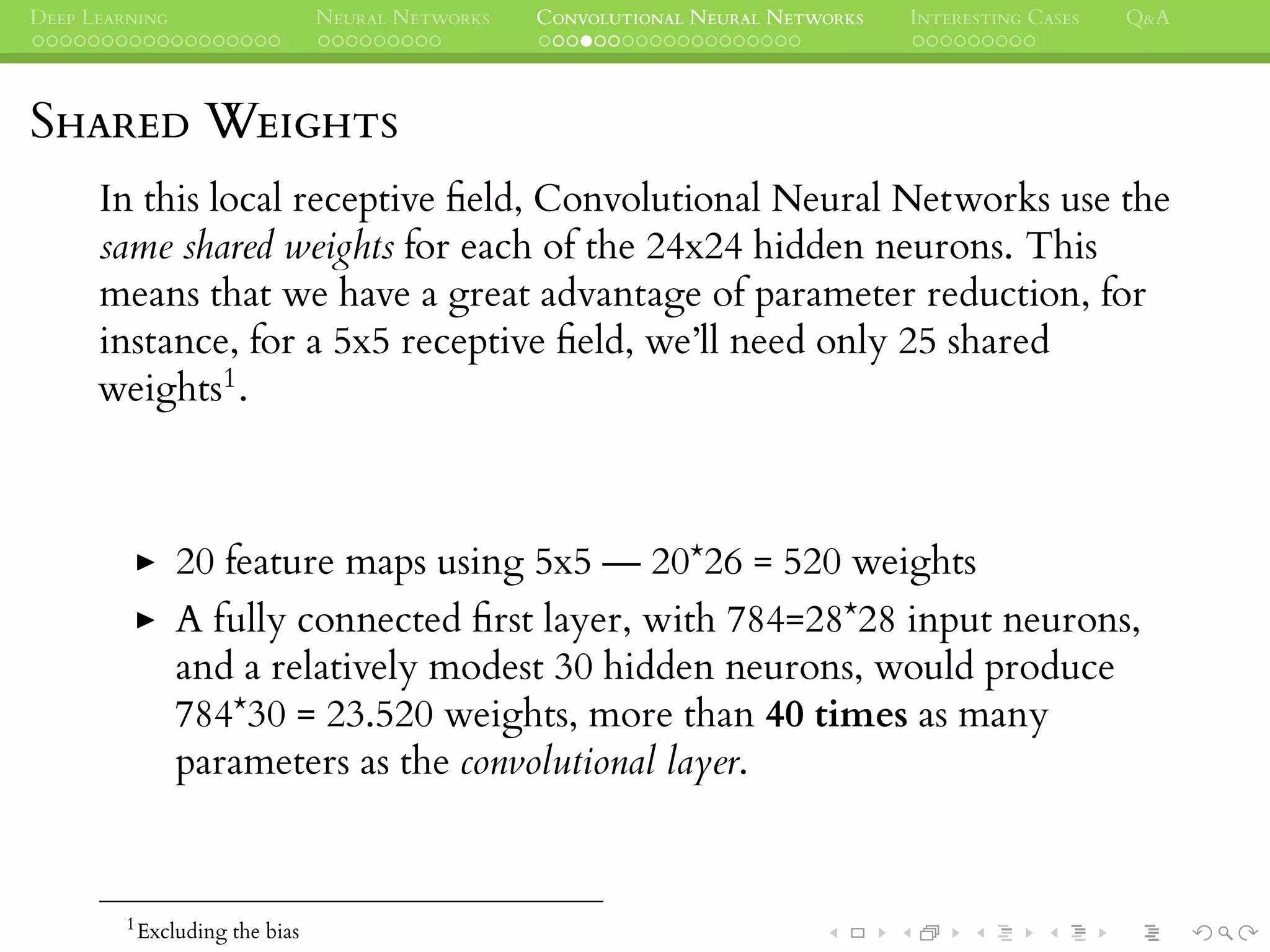 DEEP LEARNING NEURAL NETWORKS CONVOLUTIONAL NEURAL NETWORKS INTERESTING CASES Q&A
SHARED WEIGHTS
In this local receptive ﬁeld, Convolutional Neural Networks use the
same shared weights for each of the 24x24 hidden neurons. This
means that we have a great advantage of parameter reduction, for
instance, for a 5x5 receptive ﬁeld, we’ll need only 25 shared
weights1.
20 feature maps using 5x5 — 20*26 = 520 weights
A fully connected ﬁrst layer, with 784=28*28 input neurons,
and a relatively modest 30 hidden neurons, would produce
784*30 = 23.520 weights, more than 40 times as many
parameters as the convolutional layer.
1
Excluding the bias
 
