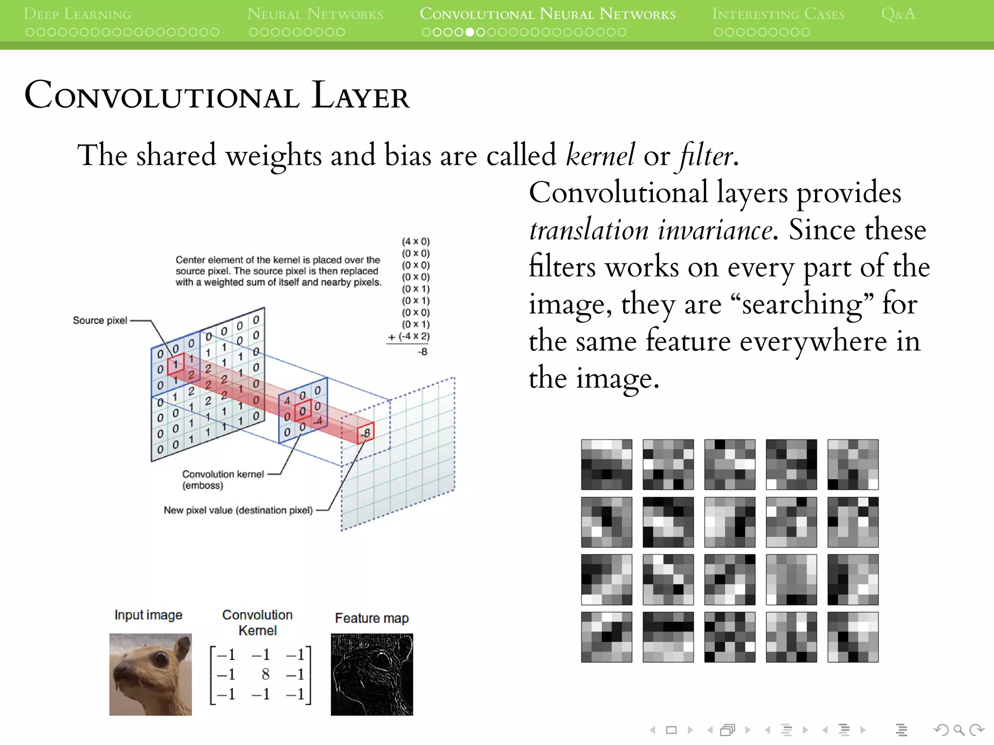 DEEP LEARNING NEURAL NETWORKS CONVOLUTIONAL NEURAL NETWORKS INTERESTING CASES Q&A
CONVOLUTIONAL LAYER
The shared weights and bias are called kernel or ﬁlter.
Convolutional layers provides
translation invariance. Since these
ﬁlters works on every part of the
image, they are “searching” for
the same feature everywhere in
the image.
 