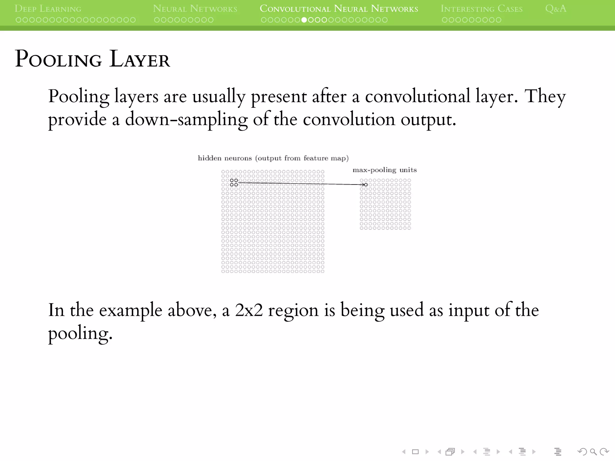 DEEP LEARNING NEURAL NETWORKS CONVOLUTIONAL NEURAL NETWORKS INTERESTING CASES Q&A
POOLING LAYER
Pooling layers are usually present after a convolutional layer. They
provide a down-sampling of the convolution output.
In the example above, a 2x2 region is being used as input of the
pooling.
 