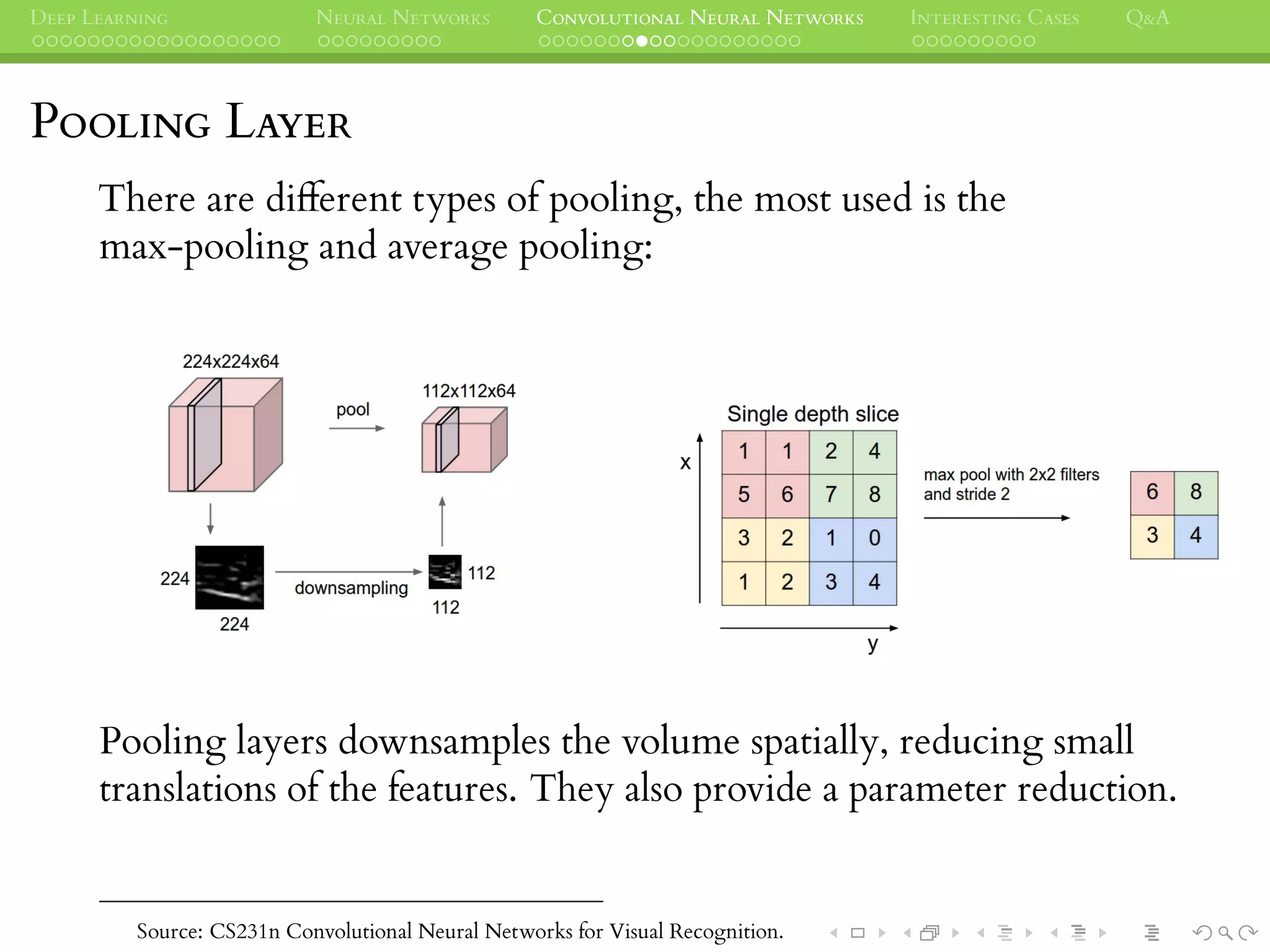DEEP LEARNING NEURAL NETWORKS CONVOLUTIONAL NEURAL NETWORKS INTERESTING CASES Q&A
POOLING LAYER
There are different types of pooling, the most used is the
max-pooling and average pooling:
Pooling layers downsamples the volume spatially, reducing small
translations of the features. They also provide a parameter reduction.
Source: CS231n Convolutional Neural Networks for Visual Recognition.
 