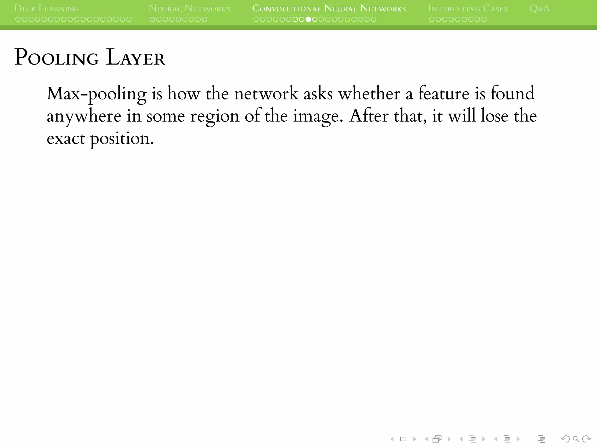 DEEP LEARNING NEURAL NETWORKS CONVOLUTIONAL NEURAL NETWORKS INTERESTING CASES Q&A
POOLING LAYER
Max-pooling is how the network asks whether a feature is found
anywhere in some region of the image. After that, it will lose the
exact position.
 