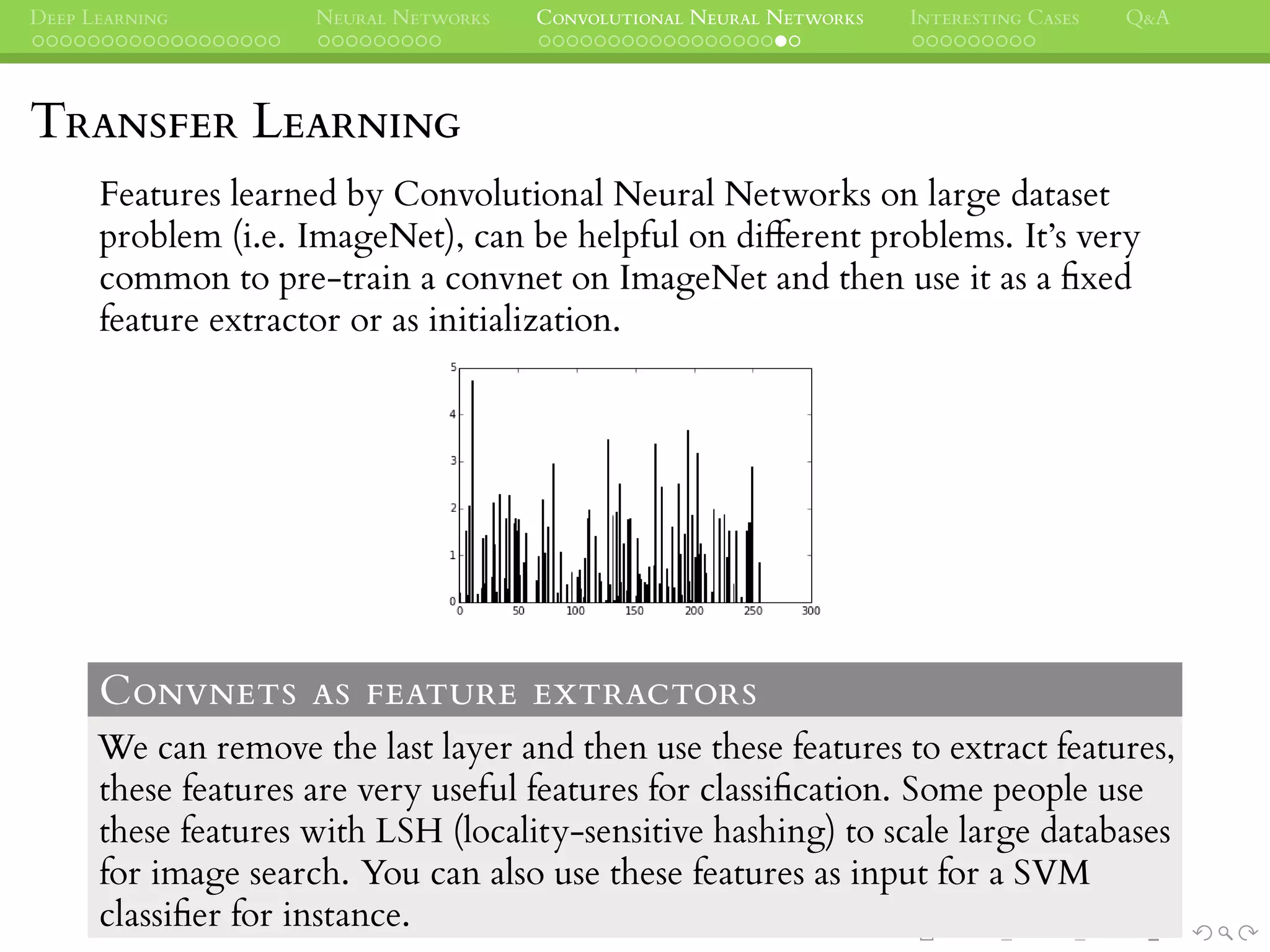 DEEP LEARNING NEURAL NETWORKS CONVOLUTIONAL NEURAL NETWORKS INTERESTING CASES Q&A
TRANSFER LEARNING
Features learned by Convolutional Neural Networks on large dataset
problem (i.e. ImageNet), can be helpful on different problems. It’s very
common to pre-train a convnet on ImageNet and then use it as a ﬁxed
feature extractor or as initialization.
CONVNETS AS FEATURE EXTRACTORS
We can remove the last layer and then use these features to extract features,
these features are very useful features for classiﬁcation. Some people use
these features with LSH (locality-sensitive hashing) to scale large databases
for image search. You can also use these features as input for a SVM
classiﬁer for instance.
 