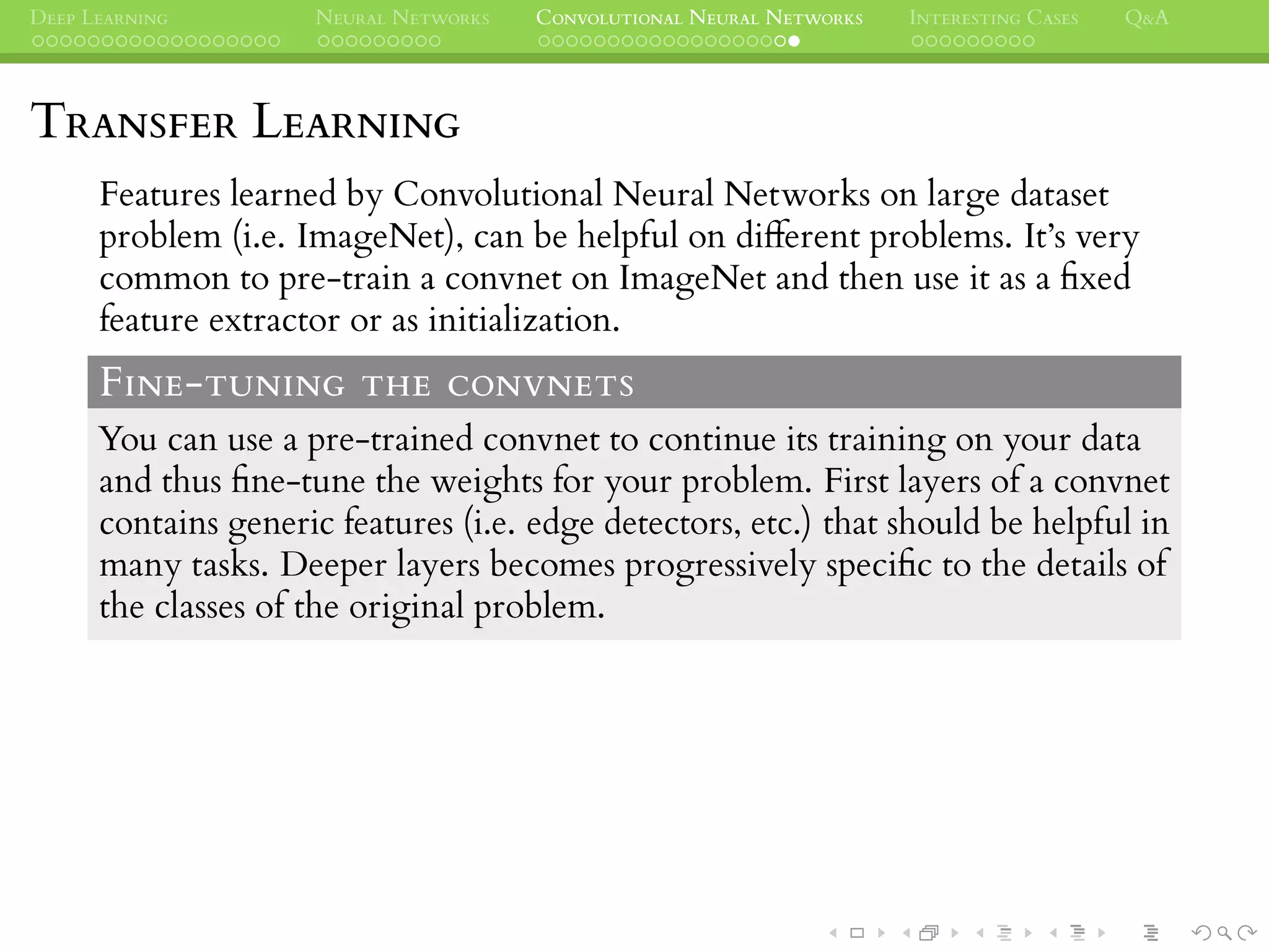 DEEP LEARNING NEURAL NETWORKS CONVOLUTIONAL NEURAL NETWORKS INTERESTING CASES Q&A
TRANSFER LEARNING
Features learned by Convolutional Neural Networks on large dataset
problem (i.e. ImageNet), can be helpful on different problems. It’s very
common to pre-train a convnet on ImageNet and then use it as a ﬁxed
feature extractor or as initialization.
FINE-TUNING THE CONVNETS
You can use a pre-trained convnet to continue its training on your data
and thus ﬁne-tune the weights for your problem. First layers of a convnet
contains generic features (i.e. edge detectors, etc.) that should be helpful in
many tasks. Deeper layers becomes progressively speciﬁc to the details of
the classes of the original problem.
 