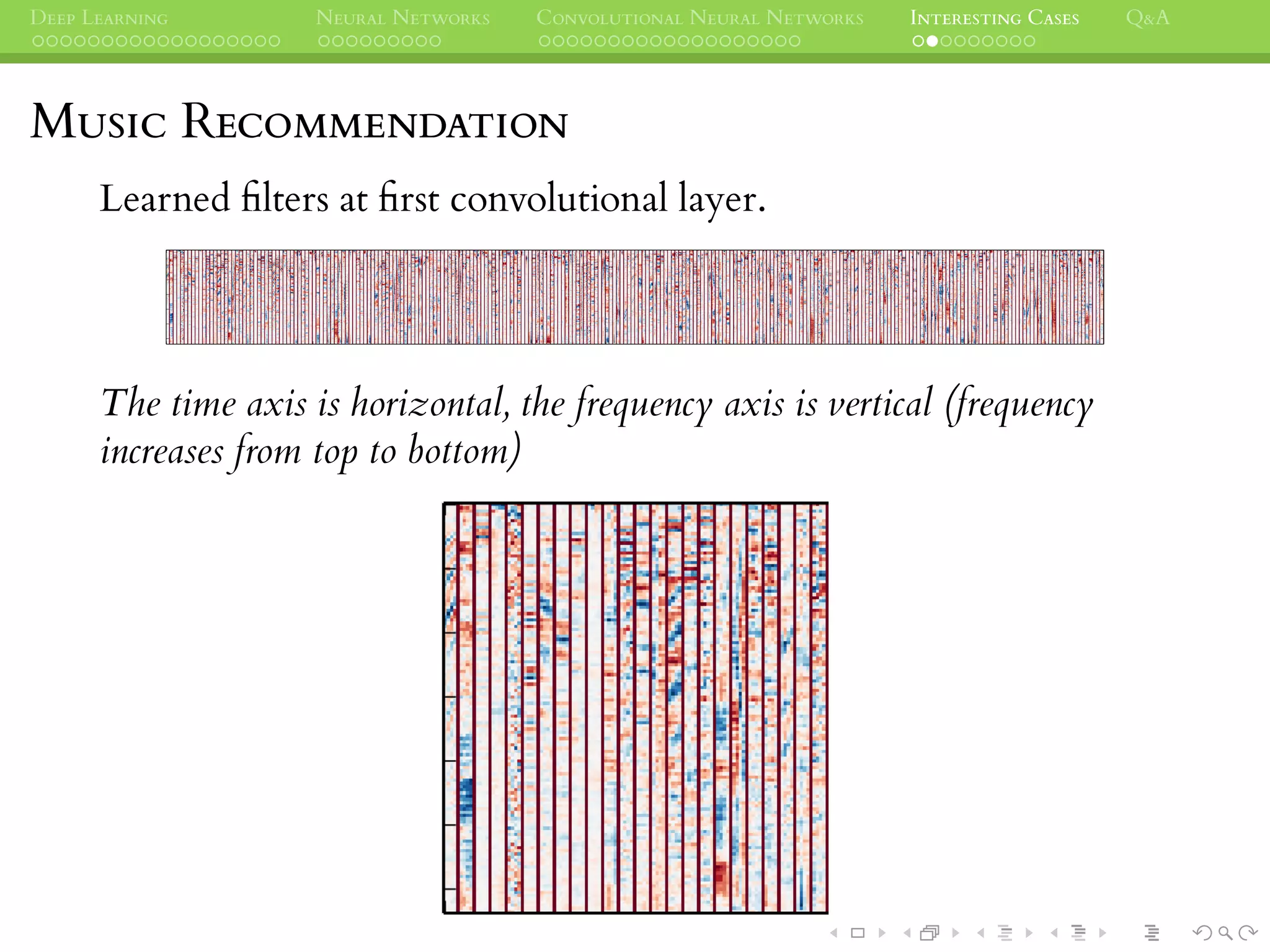 DEEP LEARNING NEURAL NETWORKS CONVOLUTIONAL NEURAL NETWORKS INTERESTING CASES Q&A
MUSIC RECOMMENDATION
Learned ﬁlters at ﬁrst convolutional layer.
The time axis is horizontal, the frequency axis is vertical (frequency
increases from top to bottom)
 
