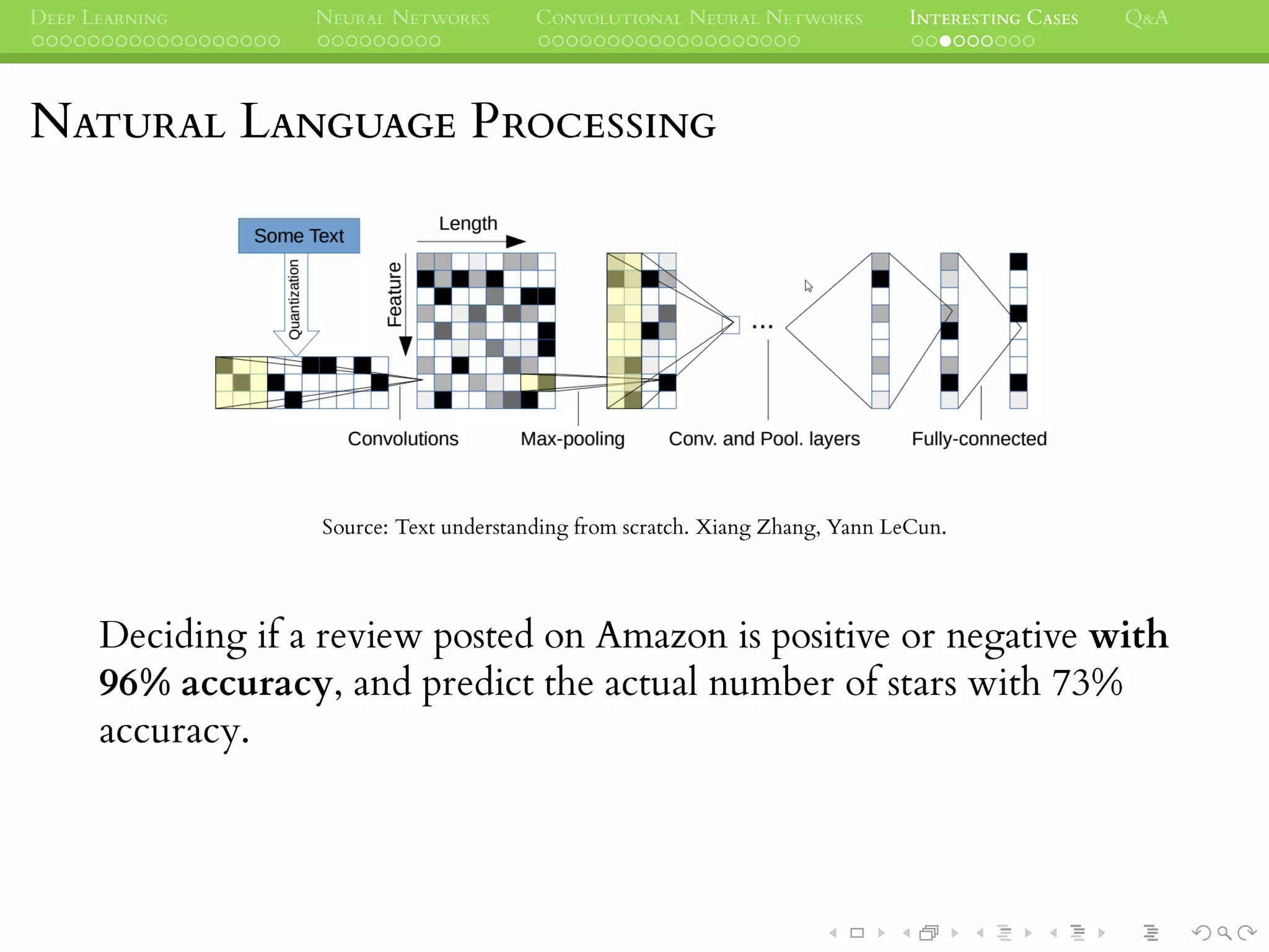 DEEP LEARNING NEURAL NETWORKS CONVOLUTIONAL NEURAL NETWORKS INTERESTING CASES Q&A
NATURAL LANGUAGE PROCESSING
Source: Text understanding from scratch. Xiang Zhang, Yann LeCun.
Deciding if a review posted on Amazon is positive or negative with
96% accuracy, and predict the actual number of stars with 73%
accuracy.
 