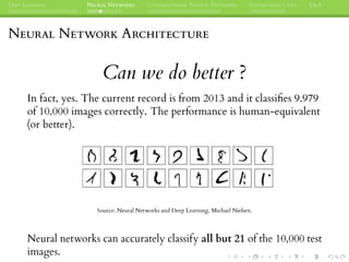 DEEP LEARNING NEURAL NETWORKS CONVOLUTIONAL NEURAL NETWORKS INTERESTING CASES Q&A
NEURAL NETWORK ARCHITECTURE
Can we do better ?
In fact, yes. The current record is from 2013 and it classiﬁes 9.979
of 10.000 images correctly. The performance is human-equivalent
(or better).
Source: Neural Networks and Deep Learning. Michael Nielsen.
Neural networks can accurately classify all but 21 of the 10,000 test
images.
 