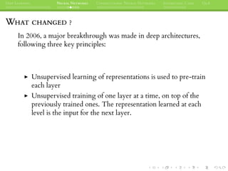 DEEP LEARNING NEURAL NETWORKS CONVOLUTIONAL NEURAL NETWORKS INTERESTING CASES Q&A
WHAT CHANGED ?
In 2006, a major breakthrough was made in deep architectures,
following three key principles:
Unsupervised learning of representations is used to pre-train
each layer
Unsupervised training of one layer at a time, on top of the
previously trained ones. The representation learned at each
level is the input for the next layer.
 