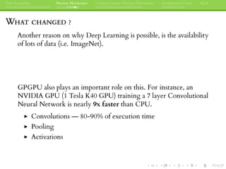DEEP LEARNING NEURAL NETWORKS CONVOLUTIONAL NEURAL NETWORKS INTERESTING CASES Q&A
WHAT CHANGED ?
Another reason on why Deep Learning is possible, is the availability
of lots of data (i.e. ImageNet).
GPGPU also plays an important role on this. For instance, an
NVIDIA GPU (1 Tesla K40 GPU) training a 7 layer Convolutional
Neural Network is nearly 9x faster than CPU.
Convolutions — 80-90% of execution time
Pooling
Activations
 