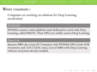DEEP LEARNING NEURAL NETWORKS CONVOLUTIONAL NEURAL NETWORKS INTERESTING CASES Q&A
WHAT CHANGED ?
Companies are working on solutions for Deep Learning
acceleration:
NVIDIA
NVIDIA created a entire plaftorm stack dedicated to work with Deep
Learning, called DIGITS. Their GPUs are widely used in Deep Learning.
AMAZON
Amazon AWS also create EC2 instances with NVIDIA GPUs (with 4GB
of memory and 1536 CUDA cores). Lots of AMIs with Deep Learning
software ecosystem already installed.
 