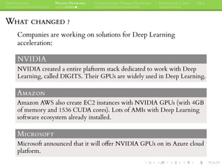DEEP LEARNING NEURAL NETWORKS CONVOLUTIONAL NEURAL NETWORKS INTERESTING CASES Q&A
WHAT CHANGED ?
Companies are working on solutions for Deep Learning
acceleration:
NVIDIA
NVIDIA created a entire plaftorm stack dedicated to work with Deep
Learning, called DIGITS. Their GPUs are widely used in Deep Learning.
AMAZON
Amazon AWS also create EC2 instances with NVIDIA GPUs (with 4GB
of memory and 1536 CUDA cores). Lots of AMIs with Deep Learning
software ecosystem already installed.
MICROSOFT
Microsoft announced that it will offer NVIDIA GPUs on its Azure cloud
platform.
 