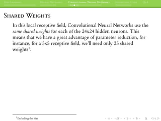 DEEP LEARNING NEURAL NETWORKS CONVOLUTIONAL NEURAL NETWORKS INTERESTING CASES Q&A
SHARED WEIGHTS
In this local receptive ﬁeld, Convolutional Neural Networks use the
same shared weights for each of the 24x24 hidden neurons. This
means that we have a great advantage of parameter reduction, for
instance, for a 5x5 receptive ﬁeld, we’ll need only 25 shared
weights1.
1
Excluding the bias
 