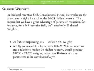 DEEP LEARNING NEURAL NETWORKS CONVOLUTIONAL NEURAL NETWORKS INTERESTING CASES Q&A
SHARED WEIGHTS
In this local receptive ﬁeld, Convolutional Neural Networks use the
same shared weights for each of the 24x24 hidden neurons. This
means that we have a great advantage of parameter reduction, for
instance, for a 5x5 receptive ﬁeld, we’ll need only 25 shared
weights1.
20 feature maps using 5x5 — 20*26 = 520 weights
A fully connected ﬁrst layer, with 784=28*28 input neurons,
and a relatively modest 30 hidden neurons, would produce
784*30 = 23.520 weights, more than 40 times as many
parameters as the convolutional layer.
1
Excluding the bias
 