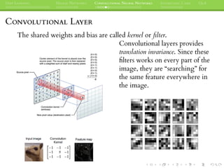 DEEP LEARNING NEURAL NETWORKS CONVOLUTIONAL NEURAL NETWORKS INTERESTING CASES Q&A
CONVOLUTIONAL LAYER
The shared weights and bias are called kernel or ﬁlter.
Convolutional layers provides
translation invariance. Since these
ﬁlters works on every part of the
image, they are “searching” for
the same feature everywhere in
the image.
 