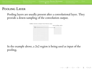 DEEP LEARNING NEURAL NETWORKS CONVOLUTIONAL NEURAL NETWORKS INTERESTING CASES Q&A
POOLING LAYER
Pooling layers are usually present after a convolutional layer. They
provide a down-sampling of the convolution output.
In the example above, a 2x2 region is being used as input of the
pooling.
 