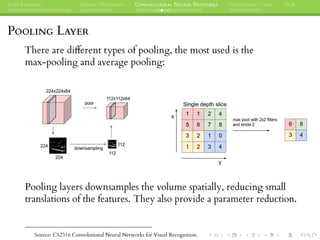 DEEP LEARNING NEURAL NETWORKS CONVOLUTIONAL NEURAL NETWORKS INTERESTING CASES Q&A
POOLING LAYER
There are different types of pooling, the most used is the
max-pooling and average pooling:
Pooling layers downsamples the volume spatially, reducing small
translations of the features. They also provide a parameter reduction.
Source: CS231n Convolutional Neural Networks for Visual Recognition.
 