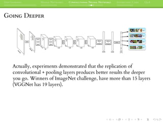 DEEP LEARNING NEURAL NETWORKS CONVOLUTIONAL NEURAL NETWORKS INTERESTING CASES Q&A
GOING DEEPER
Actually, experiments demonstrated that the replication of
convolutional + pooling layers produces better results the deeper
you go. Winners of ImageNet challenge, have more than 15 layers
(VGGNet has 19 layers).
 