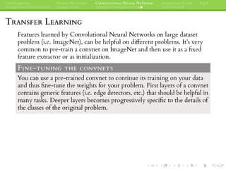 DEEP LEARNING NEURAL NETWORKS CONVOLUTIONAL NEURAL NETWORKS INTERESTING CASES Q&A
TRANSFER LEARNING
Features learned by Convolutional Neural Networks on large dataset
problem (i.e. ImageNet), can be helpful on different problems. It’s very
common to pre-train a convnet on ImageNet and then use it as a ﬁxed
feature extractor or as initialization.
FINE-TUNING THE CONVNETS
You can use a pre-trained convnet to continue its training on your data
and thus ﬁne-tune the weights for your problem. First layers of a convnet
contains generic features (i.e. edge detectors, etc.) that should be helpful in
many tasks. Deeper layers becomes progressively speciﬁc to the details of
the classes of the original problem.
 