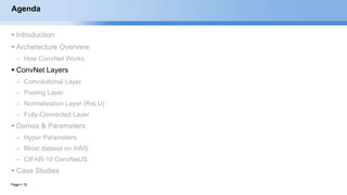 Page  15
Agenda
 Introduction
 Archetecture Overview
– How ConvNet Works
 ConvNet Layers
– Convolutional Layer
– Pooling Layer
– Normalization Layer (ReLU)
– Fully-Connected Layer
 Demos & Parameters
– Hyper Parameters
– Mnist dataset on AWS
– CIFAR-10 ConvNetJS
 Case Studies
EECS6980:006 Social Network Analysis
 