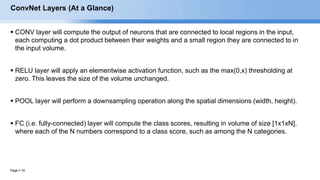 Page  16
ConvNet Layers (At a Glance)
 CONV layer will compute the output of neurons that are connected to local regions in the input,
each computing a dot product between their weights and a small region they are connected to in
the input volume.
 RELU layer will apply an elementwise activation function, such as the max(0,x) thresholding at
zero. This leaves the size of the volume unchanged.
 POOL layer will perform a downsampling operation along the spatial dimensions (width, height).
 FC (i.e. fully-connected) layer will compute the class scores, resulting in volume of size [1x1xN],
where each of the N numbers correspond to a class score, such as among the N categories.
EECS6980:006 Social Network Analysis
 