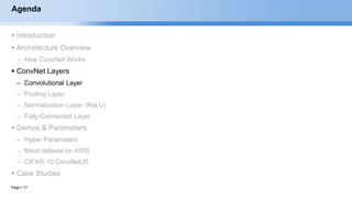 Page  17
Agenda
 Introduction
 Archetecture Overview
– How ConvNet Works
 ConvNet Layers
– Convolutional Layer
– Pooling Layer
– Normalization Layer (ReLU)
– Fully-Connected Layer
 Demos & Parameters
– Hyper Parameters
– Mnist dataset on AWS
– CIFAR-10 ConvNetJS
 Case Studies
EECS6980:006 Social Network Analysis
 