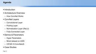 Page  2
Agenda
 Introduction
 Archetecture Overview
– How ConvNet Works
 ConvNet Layers
– Convolutional Layer
– Pooling Layer
– Normalization Layer (ReLU)
– Fully-Connected Layer
 Demos & Parameters
– Hyper Parameters
– Mnist dataset on AWS
– CIFAR-10 ConvNetJS
 Case Studies
EECS6980:006 Social Network Analysis
 
