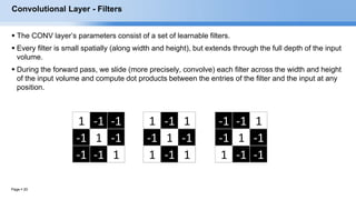 Page  20
1 -1 -1
-1 1 -1
-1 -1 1
-1 -1 1
-1 1 -1
1 -1 -1
1 -1 1
-1 1 -1
1 -1 1
Convolutional Layer - Filters
 The CONV layer’s parameters consist of a set of learnable filters.
 Every filter is small spatially (along width and height), but extends through the full depth of the input
volume.
 During the forward pass, we slide (more precisely, convolve) each filter across the width and height
of the input volume and compute dot products between the entries of the filter and the input at any
position.
 