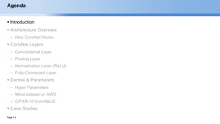 Page  3
Agenda
 Introduction
 Archetecture Overview
– How ConvNet Works
 ConvNet Layers
– Convolutional Layer
– Pooling Layer
– Normalization Layer (ReLU)
– Fully-Connected Layer
 Demos & Parameters
– Hyper Parameters
– Mnist dataset on AWS
– CIFAR-10 ConvNetJS
 Case Studies
EECS6980:006 Social Network Analysis
 