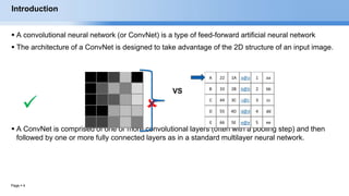 Page  4
Introduction
 A convolutional neural network (or ConvNet) is a type of feed-forward artificial neural network
 The architecture of a ConvNet is designed to take advantage of the 2D structure of an input image.
 
 A ConvNet is comprised of one or more convolutional layers (often with a pooling step) and then
followed by one or more fully connected layers as in a standard multilayer neural network.
EECS6980:006 Social Network Analysis
VS
 
