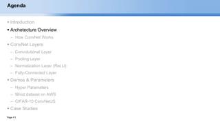 Page  5
Agenda
 Introduction
 Archetecture Overview
– How ConvNet Works
 ConvNet Layers
– Convolutional Layer
– Pooling Layer
– Normalization Layer (ReLU)
– Fully-Connected Layer
 Demos & Parameters
– Hyper Parameters
– Mnist dataset on AWS
– CIFAR-10 ConvNetJS
 Case Studies
EECS6980:006 Social Network Analysis
 