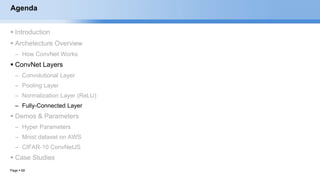 Page  69
Agenda
 Introduction
 Archetecture Overview
– How ConvNet Works
 ConvNet Layers
– Convolutional Layer
– Pooling Layer
– Normalization Layer (ReLU)
– Fully-Connected Layer
 Demos & Parameters
– Hyper Parameters
– Mnist dataset on AWS
– CIFAR-10 ConvNetJS
 Case Studies
EECS6980:006 Social Network Analysis
 