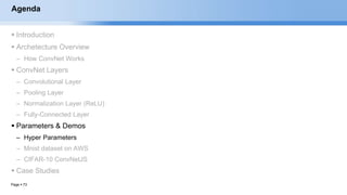 Page  73
Agenda
 Introduction
 Archetecture Overview
– How ConvNet Works
 ConvNet Layers
– Convolutional Layer
– Pooling Layer
– Normalization Layer (ReLU)
– Fully-Connected Layer
 Parameters & Demos
– Hyper Parameters
– Mnist dataset on AWS
– CIFAR-10 ConvNetJS
 Case Studies
EECS6980:006 Social Network Analysis
 