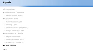 Page  76
Agenda
 Introduction
 Archetecture Overview
– How ConvNet Works
 ConvNet Layers
– Convolutional Layer
– Pooling Layer
– Normalization Layer (ReLU)
– Fully-Connected Layer
 Parameters & Demos
– Hyper Parameters
– Mnist dataset on AWS
– CIFAR-10 ConvNetJS
 Case Studies
EECS6980:006 Social Network Analysis
 