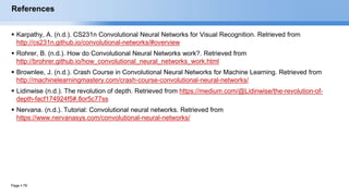 Page  78
References
 Karpathy, A. (n.d.). CS231n Convolutional Neural Networks for Visual Recognition. Retrieved from
http://cs231n.github.io/convolutional-networks/#overview
 Rohrer, B. (n.d.). How do Convolutional Neural Networks work?. Retrieved from
http://brohrer.github.io/how_convolutional_neural_networks_work.html
 Brownlee, J. (n.d.). Crash Course in Convolutional Neural Networks for Machine Learning. Retrieved from
http://machinelearningmastery.com/crash-course-convolutional-neural-networks/
 Lidinwise (n.d.). The revolution of depth. Retrieved from https://medium.com/@Lidinwise/the-revolution-of-
depth-facf174924f5#.8or5c77ss
 Nervana. (n.d.). Tutorial: Convolutional neural networks. Retrieved from
https://www.nervanasys.com/convolutional-neural-networks/
EECS6980:006 Social Network Analysis
 
