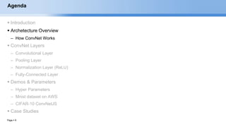 Page  9
Agenda
 Introduction
 Archetecture Overview
– How ConvNet Works
 ConvNet Layers
– Convolutional Layer
– Pooling Layer
– Normalization Layer (ReLU)
– Fully-Connected Layer
 Demos & Parameters
– Hyper Parameters
– Mnist dataset on AWS
– CIFAR-10 ConvNetJS
 Case Studies
EECS6980:006 Social Network Analysis
 